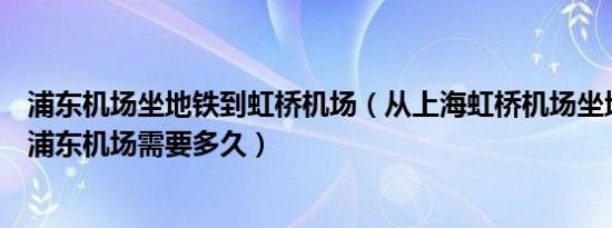 浦东机场坐地铁到虹桥机场（从上海虹桥机场坐地铁到上海浦东机场需要多久）