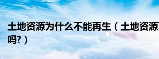 土地资源为什么不能再生（土地资源可以再生吗?）