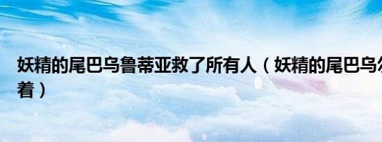 妖精的尾巴乌鲁蒂亚救了所有人（妖精的尾巴乌尔蒂亚还活着）