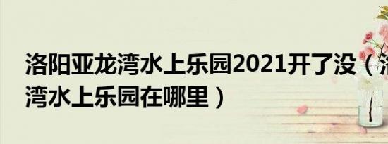 洛阳亚龙湾水上乐园2021开了没（洛阳亚龙湾水上乐园在哪里）