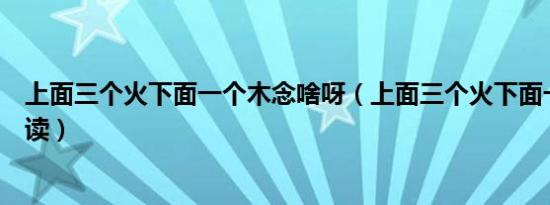 上面三个火下面一个木念啥呀（上面三个火下面一个木怎么读）