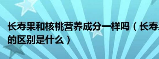 长寿果和核桃营养成分一样吗（长寿果和核桃的区别是什么）