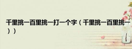 千里挑一百里挑一打一个字（千里挑一百里挑一（打一字谜））