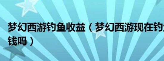 梦幻西游钓鱼收益（梦幻西游现在钓鱼还能赚钱吗）