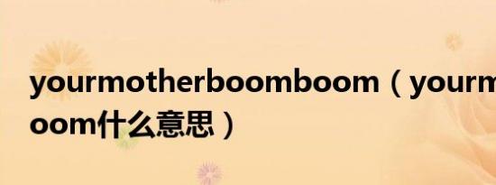 yourmotherboomboom（yourmotherboom什么意思）