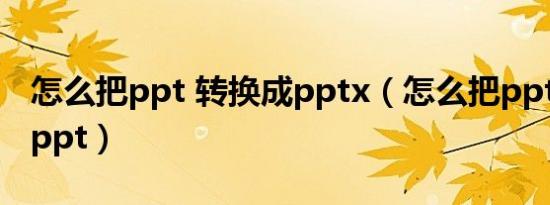 怎么把ppt 转换成pptx（怎么把pptx转换成ppt）