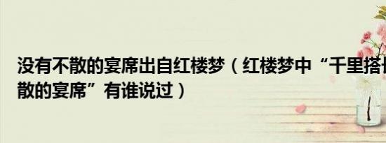 没有不散的宴席出自红楼梦（红楼梦中“千里搭长棚没有不散的宴席”有谁说过）