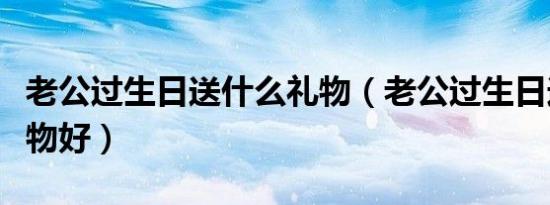 老公过生日送什么礼物（老公过生日送什么礼物好）