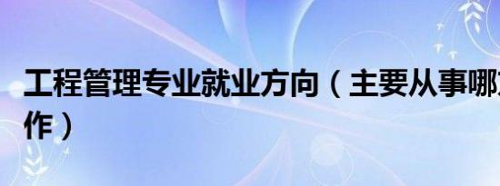 工程管理专业就业方向（主要从事哪方面的工作）