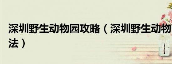 深圳野生动物园攻略（深圳野生动物园游玩方法）