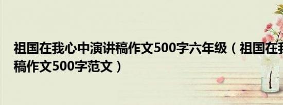 祖国在我心中演讲稿作文500字六年级（祖国在我心中演讲稿作文500字范文）