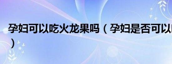 孕妇可以吃火龙果吗（孕妇是否可以吃火龙果）