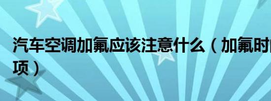 汽车空调加氟应该注意什么（加氟时的注意事项）