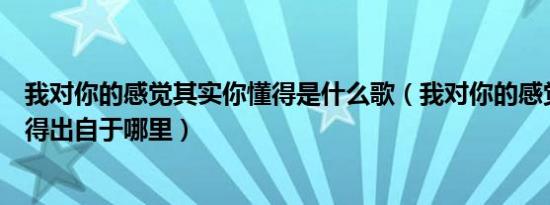 我对你的感觉其实你懂得是什么歌（我对你的感觉其实你懂得出自于哪里）