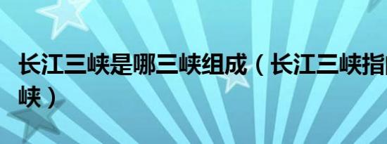 长江三峡是哪三峡组成（长江三峡指的是哪三峡）