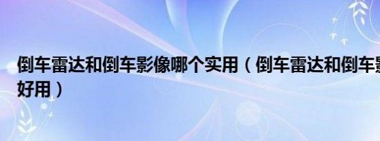 倒车雷达和倒车影像哪个实用（倒车雷达和倒车影像哪个更好用）