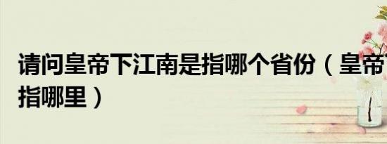 请问皇帝下江南是指哪个省份（皇帝下江南是指哪里）