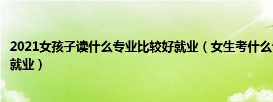 2021女孩子读什么专业比较好就业（女生考什么专业比较好就业）