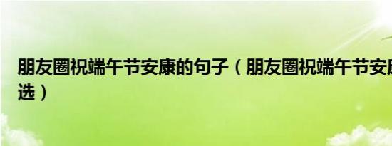 朋友圈祝端午节安康的句子（朋友圈祝端午节安康的短语精选）