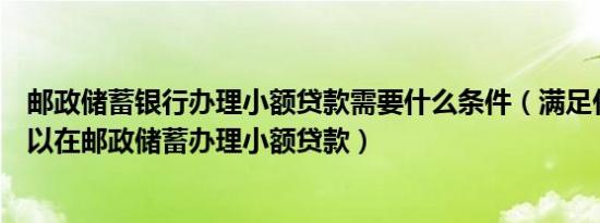 邮政储蓄银行办理小额贷款需要什么条件（满足什么条件可以在邮政储蓄办理小额贷款）