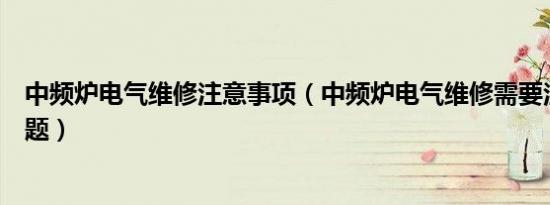 中频炉电气维修注意事项（中频炉电气维修需要注意哪些问题）