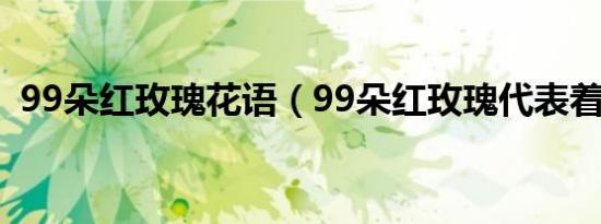 99朵红玫瑰花语（99朵红玫瑰代表着什么）