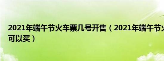 2021年端午节火车票几号开售（2021年端午节火车票几号可以买）