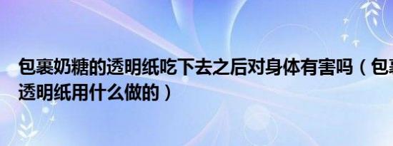 包裹奶糖的透明纸吃下去之后对身体有害吗（包裹奶糖的的透明纸用什么做的）