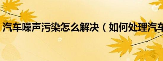 汽车噪声污染怎么解决（如何处理汽车噪声）