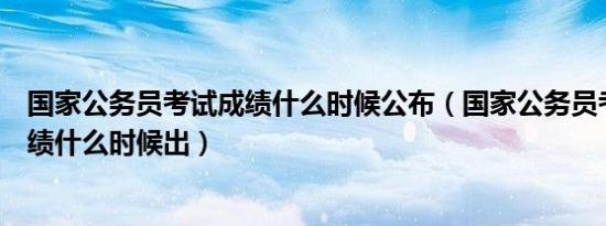 国家公务员考试成绩什么时候公布（国家公务员考试笔试成绩什么时候出）