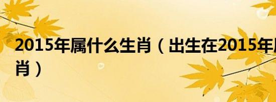 2015年属什么生肖（出生在2015年属什么生肖）