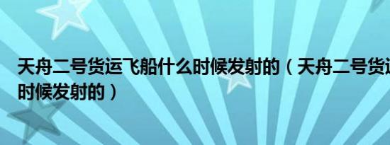 天舟二号货运飞船什么时候发射的（天舟二号货运飞船哪个时候发射的）