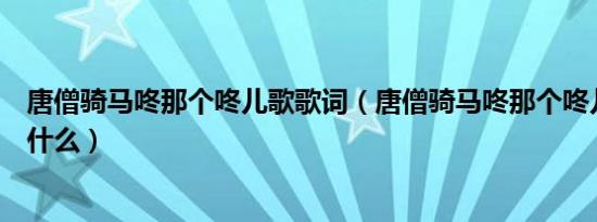 唐僧骑马咚那个咚儿歌歌词（唐僧骑马咚那个咚儿歌歌词是什么）