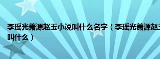 李瑶光萧源赵玉小说叫什么名字（李瑶光萧源赵玉小说名字叫什么）