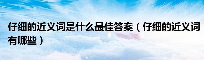 仔細的近義詞是什麼最佳答案(仔細的近義詞有哪些)_第一生活網