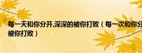 每一天和你分开,深深的被你打败（每一次和你分开 深深的被你打败）