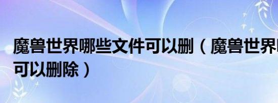 魔兽世界哪些文件可以删（魔兽世界哪些文件可以删除）