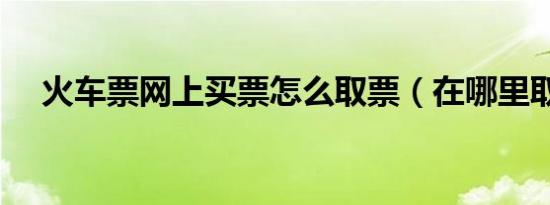 火车票网上买票怎么取票（在哪里取票）