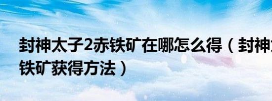 封神太子2赤铁矿在哪怎么得（封神太子2赤铁矿获得方法）