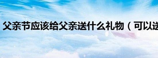 父亲节应该给父亲送什么礼物（可以送这些）