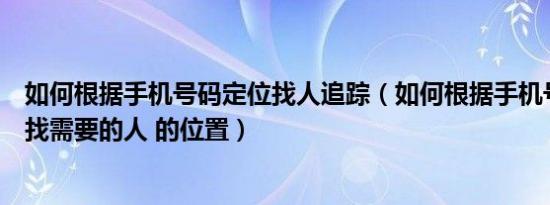 如何根据手机号码定位找人追踪（如何根据手机号码定位来找需要的人 的位置）