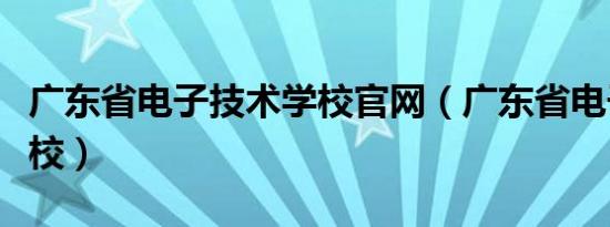 广东省电子技术学校官网（广东省电子技术学校）