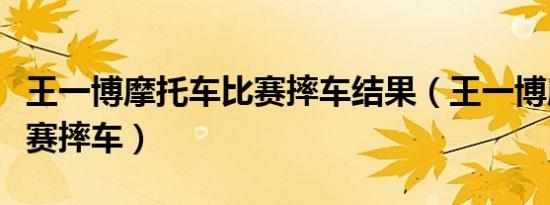 王一博摩托车比赛摔车结果（王一博摩托车比赛摔车）