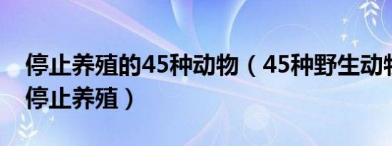 停止养殖的45种动物（45种野生动物年底前停止养殖）