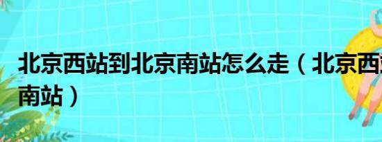 北京西站到北京南站怎么走（北京西站到北京南站）