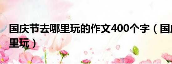 国庆节去哪里玩的作文400个字（国庆节去哪里玩）