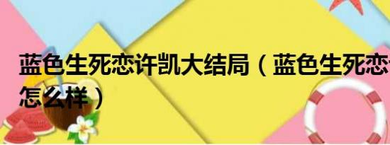 蓝色生死恋许凯大结局（蓝色生死恋许凯结局怎么样）