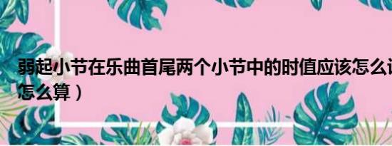 弱起小节在乐曲首尾两个小节中的时值应该怎么计算（具体怎么算）