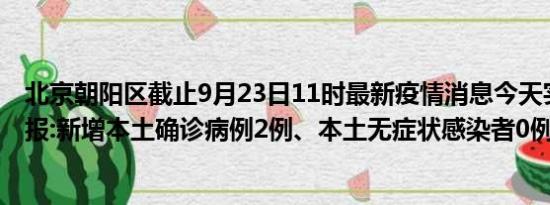 北京朝阳区截止9月23日11时最新疫情消息今天实时数据通报:新增本土确诊病例2例、本土无症状感染者0例