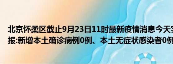 北京怀柔区截止9月23日11时最新疫情消息今天实时数据通报:新增本土确诊病例0例、本土无症状感染者0例